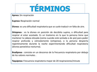 Apnea: Sin respiración
Eupnea: Respiración normal
Disnea :es una dificultad respiratoria que se suele traducir en falta de aire.
Ortopnea : es la disnea en posición de decúbito supino, o dificultad para
respirar al estar acostado. Es un trastorno en la que la persona tiene que
mantener la cabeza elevada (como cuando está sentada o de pie) para poder
respirar profunda y cómodamente (ortopnea), o la persona despierta
repentinamente durante la noche experimentando dificultad respiratoria
(disnea paroxística nocturna).
Bradipnea : consiste en un descenso de la frecuencia respiratoria por debajo
de los valores normales .
Taquipnea: Frecuencia respiratoria mayor de 20 respiraciones/minuto
 