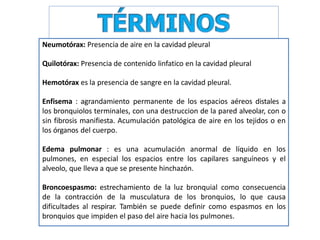 Neumotórax: Presencia de aire en la cavidad pleural
Quilotórax: Presencia de contenido linfatico en la cavidad pleural
Hemotórax es la presencia de sangre en la cavidad pleural.
Enfisema : agrandamiento permanente de los espacios aéreos distales a
los bronquiolos terminales, con una destruccion de la pared alveolar, con o
sin fibrosis manifiesta. Acumulación patológica de aire en los tejidos o en
los órganos del cuerpo.
Edema pulmonar : es una acumulación anormal de líquido en los
pulmones, en especial los espacios entre los capilares sanguíneos y el
alveolo, que lleva a que se presente hinchazón.
Broncoespasmo: estrechamiento de la luz bronquial como consecuencia
de la contracción de la musculatura de los bronquios, lo que causa
dificultades al respirar. También se puede definir como espasmos en los
bronquios que impiden el paso del aire hacia los pulmones.
 