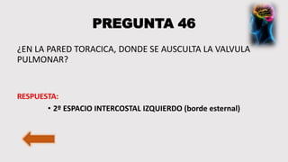 PREGUNTA 46
¿EN LA PARED TORACICA, DONDE SE AUSCULTA LA VALVULA
PULMONAR?
RESPUESTA:
• 2º ESPACIO INTERCOSTAL IZQUIERDO (borde esternal)
 