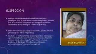 INSPECCION
• La facies característica en el paciente bronquial cronico
(abotagado azul), en la neumonía neumocócica (eritema malardel
lado de la neumonía y herpes zós- ter labial) y en el síndrome
mediastínico (facies abotargada y edema en esclavina).
• El decúbito lateral que suele observarse en los grandes derrames
pleurales (hacia el lado del derrame)
• Los dedos en palillo de tambor (dedos hipocráticos o acropaquia)
aparecen en situaciones de hipoxia y supuraciones pulmonares
crónicas, y en la osteoartropatía hipertrofiante néumica
(síndrome de Bamberger-Marie) como manifestación
paraneoplásica en el carcinoma broncogénico
 