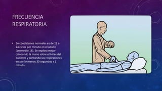 FRECUENCIA
RESPIRATORIA
• En condiciones normales es de 12 a
24 ciclos por minuto en el adulto
(promedio 18). Se explora mejor
colocando la mano sobre el tórax del
paciente y contando las respiraciones
en por lo menos 30 segundos a 1
minuto.
 
