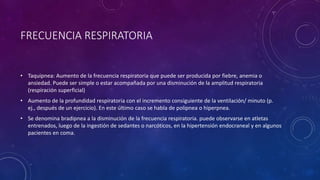 • Taquipnea: Aumento de la frecuencia respiratoria que puede ser producida por fiebre, anemia o
ansiedad. Puede ser simple o estar acompañada por una disminución de la amplitud respiratoria
(respiración superficial)
• Aumento de la profundidad respiratoria con el incremento consiguiente de la ventilación/ minuto (p.
ej., después de un ejercicio). En este último caso se habla de polipnea o hiperpnea.
• Se denomina bradipnea a la disminución de la frecuencia respiratoria. puede observarse en atletas
entrenados, luego de la ingestión de sedantes o narcóticos, en la hipertensión endocraneal y en algunos
pacientes en coma.
FRECUENCIA RESPIRATORIA
 