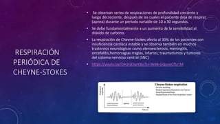 RESPIRACIÓN
PERIÓDICA DE
CHEYNE-STOKES
• Se observan series de respiraciones de profundidad creciente y
luego decreciente, después de las cuales el paciente deja de respirar
(apnea) durante un período variable de 10 a 30 segundos.
• Se debe fundamentalmente a un aumento de la sensibilidad al
dióxido de carbono.
• La respiración de Chevne-Stokes afecta al 30% de los pacientes con
insuficiencia cardíaca estable y se observa también en muchos
trastornos neurológicos como ateroesclerosis, meningitis,
encefalitis,hemorragias rragias, infartos, traumatismos y tumores
del sistema nervioso central (SNC)
• https://youtu.be/DH2GElqrK8o?si=Ye98-GQuveCfSJTM
 