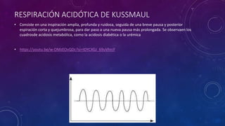 RESPIRACIÓN ACIDÓTICA DE KUSSMAUL
• Consiste en una inspiración amplia, profunda y ruidosa, seguida de una breve pausa y posterior
espiración corta y quejumbrosa, para dar paso a una nueva pausa más prolongada. Se observaen los
cuadrosde acidosis metabólica, como la acidosis diabética o la urémica
• https://youtu.be/w-OMzEOvQDc?si=tDYCXGJ_69uVhrcF
 