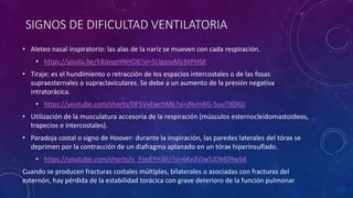 SIGNOS DE DIFICULTAD VENTILATORIA
• Aleteo nasal inspiratorio: las alas de la nariz se mueven con cada respiración.
• https://youtu.be/K8JpypHNHO8?si=5LlgosyMz3itPHSK
• Tiraje: es el hundimiento o retracción de los espacios intercostales o de las fosas
supraesternales o supraclaviculares. Se debe a un aumento de la presión negativa
intratorácica.
• https://youtube.com/shorts/DF5VvEwchMk?si=jNvmRG-5uuT9DlGJ
• Utilización de la musculatura accesoria de la respiración (músculos esternocleidomastoideos,
trapecios e intercostales).
• Paradoja costal o signo de Hoover: durante la inspiración, las paredes laterales del tórax se
deprimen por la contracción de un diafragma aplanado en un tórax hiperinsuflado.
• https://youtube.com/shorts/o_FneEYH3iU?si=6Kx3VJw5JDMD9wSd
Cuando se producen fracturas costales múltiples, bilaterales o asociadas con fracturas del
esternón, hay pérdida de la estabilidad torácica con grave deterioro de la función pulmonar
 