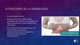 ALTERACIONES DE LA SENSIBILIDAD:
• En casa de dolor toracico:
• El examen de la piel, el tejido celular
subcutáneo, los músculos, los cartilagos y los
huesos, determinara si este es origina en la
caja torácica
• El síndrome de Tietze, provocado por una
osteocondritis condrocostal o
condroesternal, requiere el diagnóstico
diferencial con las afecciones
cardiovasculares
 