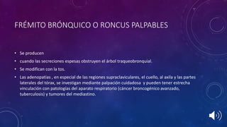 FRÉMITO BRÓNQUICO O RONCUS PALPABLES
• Se producen
• cuando las secreciones espesas obstruyen el árbol traqueobronquial.
• Se modifican con la tos.
• Las adenopatias , en especial de las regiones supraclaviculares, el cuello, al axila y las partes
laterales del tórax, se investigan mediante palpación cuidadosa y pueden tener estrecha
vinculación con patologías del aparato respiratorio (cáncer broncogénico avanzado,
tuberculosis) y tumores del mediastino.
 