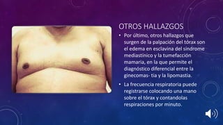 OTROS HALLAZGOS
• Por último, otros hallazgos que
surgen de la palpación del tórax son
el edema en esclavina del síndrome
mediastínico y la tumefacción
mamaria, en la que permite el
diagnóstico diferencial entre la
ginecomas- tia y la lipomastia.
• La frecuencia respiratoria puede
registrarse colocando una mano
sobre el tórax y contandolas
respiraciones por minuto.
 
