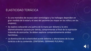 ELASTICIDAD TORÁCICA
• Es una maniobra de escaso valor semiológico y los hallazgos dependen en
gran medida de la edad y el sexo del paciente (es mayor en los niños y en las
mujeres).
• Se explora colocando una palma de la mano por delante y la otra
diametralmente opuesta por detrás, comprimiendo al final de la espiración
tratando de acercarlas. Se deben explorar comparativamente ambos
hemitórax.
• La disminución de la elasticidad puede deberse a alteraciones de la caja
torácica o de su contenido. (ENFISEMA, DERRAME PLEURAL)
 