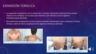 EXPANSIÓN TORÁCICA
• La expansión respiratoria con la inspiración se evalúa colocando simétricamente ambas
manos en los vértices, en las bases (por delante y por detrás) y en las regiones
infraclaviculares del tórax
• Normalmente, la expansión torácica ofrece variantes individuales, pero comienza al mismo
tiempo y tiene la misma amplitud en las regiones simétricas del tórax.
 