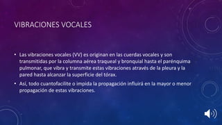 VIBRACIONES VOCALES
• Las vibraciones vocales (VV) es originan en las cuerdas vocales y son
transmitidas por la columna aérea traqueal y bronquial hasta el parénquima
pulmonar, que vibra y transmite estas vibraciones através de la pleura y la
pared hasta alcanzar la superficie del tórax.
• Así, todo cuantofacilite o impida la propagación influirá en la mayor o menor
propagación de estas vibraciones.
 