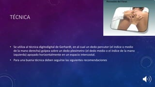• Se utiliza al técnica digitodigital de Gerhardt, en al cual un dedo percutor (el indice o medio
de la mano derecha) golpea sobre un dedo pleximetro (el dedo medio o el índice de la mano
izquierda) apoyado horizontalmente en un espacio intercostal.
• Para una buena técnica deben seguirse las siguientes recomendaciones
TÉCNICA
 