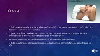 TÉCNICA
• El dedo plexímetro debe adaptarse a la superficie del tórax sin ejercer demasiada presión y los otros
dedos deben mantenerse levantados.
• El golpe debe darse con el extremo o punta del dedo percutor, moviendo la mano solo por la
articulación de la muñeca. El antebrazon o debe moverse y en ge-
• neral estará orientado en sentido perpendicular a la mano del dedo percutido.
• El dedo percutor debe caer perpendicular al dedo plexímetro e inmediatamente por detrás de su
uña
 