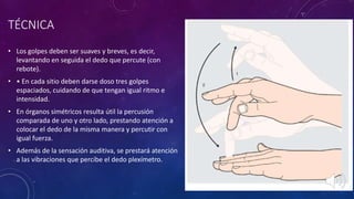 • Los golpes deben ser suaves y breves, es decir,
levantando en seguida el dedo que percute (con
rebote).
• • En cada sitio deben darse doso tres golpes
espaciados, cuidando de que tengan igual ritmo e
intensidad.
• En órganos simétricos resulta útil la percusión
comparada de uno y otro lado, prestando atención a
colocar el dedo de la misma manera y percutir con
igual fuerza.
• Además de la sensación auditiva, se prestará atención
a las vibraciones que percibe el dedo plexímetro.
TÉCNICA
 