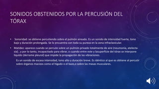 SONIDOS OBSTENIDOS POR LA PERCUSIÓN DEL
TÓRAX
• Sonoridad: se obtiene percutiendo sobre el pulmón aireado. Es un sonido de intensidad fuerte, tono
bajo y duración prolongada. Se lo encuentra con toda su pureza en la zona infraclavicular.
• Matidez: aparece cuando se percute sobre un pulmón privado totalmente de aire (neumonía, atelecta-
sia) , y por lo tanto, incapacitado para vibrar, o cuando entre este y lasuperficie del tórax se interpone
líquido (derrame pleural) que impide la propagación de las vibraciones.
Es un sonido de escasa intensidad, tono alto y duración breve. Es idéntico al que es obtiene al percutir
sobre órganos macizos como el hígado o el bazo,o sobre las masas musculares.
 