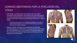 • Submatidez: es una variación del sonido mate con mavor
sonoridad y tono más grave. Se encuentra en zonas del pulmón
con menor aireación que la necesaria para producir sonoridad o
cuando disminuye la lámina de pulmón por encima de un órgano
sólido.
• El ejemplo característico es la submatidez hepática, a nivel de la
quinta costilla derecha, una zona intermedia entre la sonoridad
pulmonar vla matidez hepática.
• Hipersonoridad: constituye una variedad de la sonoridad
caracterizada por ser más fuerte, más grave (de tono más bajo) y
de mayor duración, pero sin el carácter musical del timpanismo.
Se encuentra en pulmones hiperaireados (enfisema y crisis de
asma) y en el neumotórax.
SONIDOS OBSTENIDOS POR LA PERCUSIÓN DEL
TÓRAX
 
