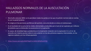 HALLAZGOS NORMALES DE LA AUSCULTACIÓN
PULMONAR
• Murmullo vesicular (MV): se lo percibeen todas las partes en las que el pulmón normal está en contac-
to con la pared torácica.
• Se origina en las porciones periféricas del pulmón, cerca de donde se coloca el estetoscopio.
• Es el resultado de la suma de los ruidos elementales producidos por el aire al ser aspirado por millones
de alvéolos que se distienden bruscamente en la inspiración.
• Es suave, de tonalidad baja y predomina en la inspiración (relación con la espiración 3:1 o 4:1). Se
ausculta con máxima pureza sobre la cara anterior en los dos primeros espacios intercostales, en las
regiones axilares y en las infraescapulares
• https://youtu.be/ua0o2MKPWg8?si=S404-MPe0FwCEf46
 