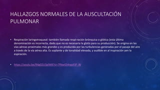 • Respiración laringotraqueal: también llamada respi-ración brónquica o glótica (esta última
denominación es incorrecta, dado que no es necesaria la glotis para su producción). Se origina en las
vías aéreas proximales más grandes y es producida por las turbulencias generadas por el pasaje del aire
a través de la vía aérea alta. Es soplante y de tonalidad elevada, y audible en al inspiración yen la
espiración.
• https://youtu.be/R4g02U3plW8?si=7fNwIOi4rgoFJP_W
HALLAZGOS NORMALES DE LA AUSCULTACIÓN
PULMONAR
 