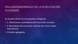 HALLAZGOSANORMALES DE LA AUSCULTACIÓN
PULMONAR
Se pueden dividir en tres grandes categorías:
• 1. Alteraciones cuantitativas del murmullo vesicular.
• 2. Reemplazo del murmullo vesicular por otros ruidos
respiratorios.
• 3 Ruidos agregados.
 