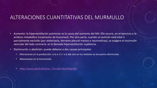 ALTERACIONES CUANTITATIVAS DEL MURMULLO
• Aumento: la hiperventilación pulmonar es la causa del aumento del MV. Ello ocurre, en el ejercicio o la
acidosis metabólica (respiración de Kussmaul). Por otra parte, cuando un pulmón está total o
parcialmente excluido (por atelectasia, derrame pleural masivo o neumotórax), se exagera el murmullo
vesicular del lado contrario: es la llamada hiperventilación supletoria.
• Disminución o abolición: puede deberse a dos causas principales:
• Alteraciones en la producción: si la e n t r a d ade aire en los alvéolos se encuentra disminuida
• Alteraciones en la transmisión
• https://youtu.be/DL4drA2un_Y?si=Udt-WxC4F5gSJ8kt
 