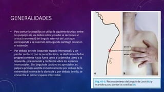 GENERALIDADES
• Para contar las costillas se utiliza la siguiente técnica: entre
los pulpejos de los dedos indice ymedio se reconoce al
arista (transversal) del ángulo esternal de Louis que
corresponde a la inserción del segundo cartilago costal en
el esternón
• Por debajo de este (segundo espacio intercostal), y sin
perder contacto con la pared torácica, se deslizanlos dedos
progresivamente hacia fuera tanto a la derecha como a la
izquierda-, presionando y contando sobre los espacios
intercostales. Si el ángulode Louis no es apreciable, es
palpa la primera costilla inmediatamente por debajo de la
extremidad interna de la clavícula y, por debajo de ella, se
encuentra el primer espacio intercostal.
 