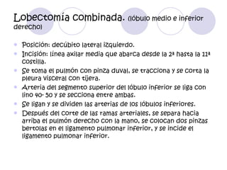 Lobectomía combinada. (lóbulo medio e inferior
derecho)

   Posición: decúbito lateral izquierdo.
   Incisión: línea axilar media que abarca desde la 2ª hasta la 11ª
    costilla.
   Se toma el pulmón con pinza duval, se tracciona y se corta la
    pleura visceral con tijera.
   Arteria del segmento superior del lóbulo inferior se liga con
    lino 40- 50 y se secciona entre ambas.
   Se ligan y se dividen las arterias de los lóbulos inferiores.
   Después del corte de las ramas arteriales, se separa hacia
    arriba el pulmón derecho con la mano, se colocan dos pinzas
    bertolas en el ligamento pulmonar inferior, y se incide el
    ligamento pulmonar inferior.
 