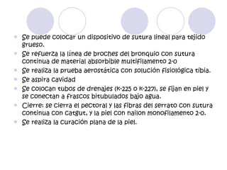    Se puede colocar un dispositivo de sutura lineal para tejido
    grueso.
   Se refuerza la línea de broches del bronquio con sutura
    continua de material absorbible multifilamento 2-0
   Se realiza la prueba aerostática con solución fisiológica tibia.
   Se aspira cavidad
   Se colocan tubos de drenajes (k-225 o k-227), se fijan en piel y
    se conectan a frascos bitubulados bajo agua.
   Cierre: se cierra el pectoral y las fibras del serrato con sutura
    continua con catgut, y la piel con nailon monofilamento 2-0.
   Se realiza la curación plana de la piel.
 