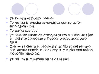    Se extirpa el lóbulo inferior.
   Se realiza la prueba aerostática con solución
    fisiológica tibia.
   Se aspira cavidad
   Se colocan tubos de drenajes (k-225 o k-227), se fijan
    en piel y se conectan a frascos bitubulados bajo
    agua.
   Cierre: se cierra el pectoral y las fibras del serrato
    con sutura continua con catgut, y la piel con nailon
    monofilamento 2-0.
   Se realiza la curación plana de la piel.
 