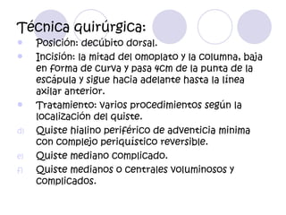 Técnica quirúrgica:
    Posición: decúbito dorsal.
    Incisión: la mitad del omoplato y la columna, baja
     en forma de curva y pasa 4cm de la punta de la
     escápula y sigue hacia adelante hasta la línea
     axilar anterior.
    Tratamiento: varios procedimientos según la
     localización del quiste.
d)   Quiste hialino periférico de adventicia minima
     con complejo periquístico reversible.
e)   Quiste mediano complicado.
f)   Quiste medianos o centrales voluminosos y
     complicados.
 