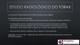3- ANÁLISE DA RADIOGRAFIA DE TÓRAX (Roteiro para análise)
D) Mediastino (hilos pulmonares)
- Composição: Ramos das artérias e veias pulmonares, brônquios lobares e linfáticos.
- À radiografia normal: visualizado essencialmente ramos principais das artérias
pulmonares (brônquios lobares não são individualizados, linfonodos apenas se
alterados e veias pulmonares chegam ao coração em posição inferior ao hilo)
- Hilo pulmonar direito localizado pouco abaixo do hilo esquerdo
*Atenção: aumento hilar – dilatação das artérias pulmonares (hipertensão pulmonar) e
linfonodomegalias.
 