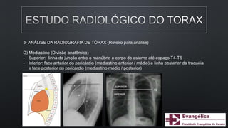 3- ANÁLISE DA RADIOGRAFIA DE TÓRAX (Roteiro para análise)
D) Mediastino (Divisão anatômica)
- Superior: linha da junção entre o manúbrio e corpo do esterno até espaço T4-T5
- Inferior: face anterior do pericárdio (mediastino anterior / médio) e linha posterior da traquéia
e face posterior do pericárdio (mediastino médio / posterior)
 