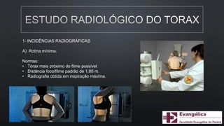 1- INCIDÊNCIAS RADIOGRÁFICAS
A) Rotina mínima:
Normas:
• Tórax mais próximo do filme possível
• Distância foco/filme padrão de 1,80 m.
• Radiografia obtida em inspiração máxima.
 