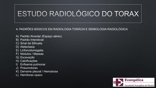 4- PADRÕES BÁSICOS EM RADIOLOGIA TORÁCIA E SEMIOLOGIA RADIOLÓGICA
A) Padrão Alveolar (Espaço aéreo)
B) Padrão Intersticial
C) Sinal da Silhueta
D) Atelectasia
E) Linfonodomegalia
F) Nódulos / Massas
G) Escavação
H) Calcificações
I) Enfisema pulmonar
J) Pneumotorax
K) Derrame pleural / Hemotorax
L) Hemitorax opaco
 