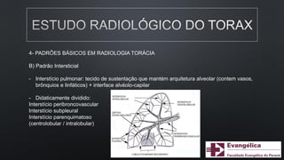 4- PADRÕES BÁSICOS EM RADIOLOGIA TORÁCIA
B) Padrão Intersticial
- Interstício pulmonar: tecido de sustentação que mantém arquitetura alveolar (contem vasos,
brônquios e linfáticos) + interface alvéolo-capilar
- Didaticamente dividido:
Interstício peribroncovascular
Interstício subpleural
Interstício parenquimatoso
(centrolobular / intralobular)
 
