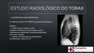 1- INCIDÊNCIAS RADIOGRÁFICAS
A) Rotina mínima: PA / PERFIL esquerdo (ortostático)
PERFIL:
• Avaliar zonas “mudas” do PA
(regiões retroesternal, retrocardíaca, seios
costofrênicos posteriores, posições posteriores
aos arcos costais)
• Auxiliar na localização anteroposterior
de alterações vistas em PA
 