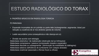 4- PADRÕES BÁSICOS EM RADIOLOGIA TORÁCIA
D) Atelectasia
• Expansão incompleta de um pulmão ou parte dele (subsegmentar, segmentar, lobar) por
redução ou ausência de ar nos alvéolos (perda de volume)
• Lesão secundária (uma consequência e não doença em si)
• Divisão de acordo com etiologia:
Atelectasia obstrutiva / de reabsorção (obstrução da luz brônquica)
Atelectasia compressiva / passiva (compressão impede a expansão)
Atelectasia discoide ou subsegmentar (diminuição da mobilidade do diafragma)
Atelectasia adesiva (deficiência de surfactante com colapso alveolar)
Atelectasia cicatricial (associado a fibrose focal ou difusa)
 