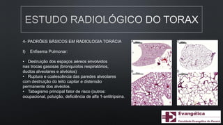 4- PADRÕES BÁSICOS EM RADIOLOGIA TORÁCIA
I) Enfisema Pulmonar:
• Destruição dos espaços aéreos envolvidos
nas trocas gasosas (bronquíolos respiratórios,
ductos alveolares e alvéolos)
• Ruptura e coalescência das paredes alveolares
com destruição do leito capilar e distensão
permanente dos alvéolos.
• Tabagismo principal fator de risco (outros:
ocupacional, poluição, deficiência de alfa 1-antitripsina.
 