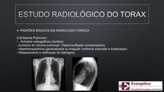 4- PADRÕES BÁSICOS EM RADIOLOGIA TORÁCIA
I) Enfisema Pulmonar:
• Achados radiográficos (tardios):
- Aumento do volume pulmonar / Hiperinsulflação compensatória
- Hipertransparência (generalizada ou irregular conforme extensão e localização)
- Rebaixamento e retificação do diafragma.
 