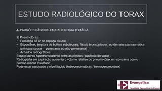 4- PADRÕES BÁSICOS EM RADIOLOGIA TORÁCIA
J) Pneumotórax:
• Presença de ar no espaço pleural
• Espontâneo (ruptura de bolhas subpleurais; fístula broncopleural) ou de natureza traumática
(principal causa – penetrante ou não-penetrante)
• Achados radiográficos:
Espaço aéreo hipertransparente entre as pleuras (ausência de vasos)
Radiografia em expiração aumenta o volume relativo do pneumotórax em contraste com o
pulmão menos insulflado.
Pode estar associado a nível líquido (hidropneumotórax / hemopenumotórax)
 