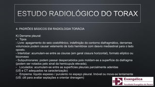 4- PADRÕES BÁSICOS EM RADIOLOGIA TORÁCIA
K) Derrame pleural:
• Tipos
- Livre: apagamento do seio costofrênico, indefinição do contorno diafragmático, derrames
volumosos podem causar velamento de todo hemitórax com desvio mediastinal para o lado
oposto.
- Interlobar: acumulam-se entre as cisuras (em geral cissura horizontal), formato elíptico ou
biconvexo
- Subpulmonares: podem passar despercebidos pois moldam-se a superfície do diafragma
(podem ser notados pelo sinal da hemicupula elevada).
- Loculados: acumulam-se entre as superfícies pleurais parcialmente aderidas
(US e CT adequados na caracterização)
- Empiema: líquido espesso / purulento no espaço pleural. Imóvel ou move-se lentamente
(US: útil para avaliar septações e orientar drenagem)
 