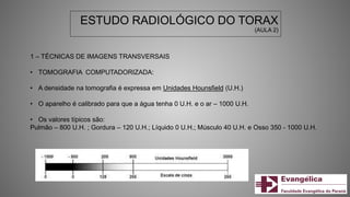 ESTUDO RADIOLÓGICO DO TORAX
(AULA 2)
1 – TÉCNICAS DE IMAGENS TRANSVERSAIS
• TOMOGRAFIA COMPUTADORIZADA:
• A densidade na tomografia é expressa em Unidades Hounsfield (U.H.)
• O aparelho é calibrado para que a água tenha 0 U.H. e o ar – 1000 U.H.
• Os valores típicos são:
Pulmão – 800 U.H. ; Gordura – 120 U.H.; Líquido 0 U.H.; Músculo 40 U.H. e Osso 350 - 1000 U.H.
 