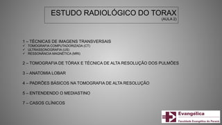 ESTUDO RADIOLÓGICO DO TORAX
(AULA 2)
1 – TÉCNICAS DE IMAGENS TRANSVERSAIS
 TOMOGRAFIA COMPUTADORIZADA (CT)
 ULTRASSONOGRAFIA (US)
 RESSONÂNCIA MAGNÉTICA (MRI)
2 – TOMOGRAFIA DE TÓRAX E TÉCNICA DE ALTA RESOLUÇÃO DOS PULMÕES
3 – ANATOMIA LOBAR
4 – PADRÕES BÁSICOS NA TOMOGRAFIA DE ALTA RESOLUÇÃO
5 – ENTENDENDO O MEDIASTINO
7 – CASOS CLÍNICOS
 