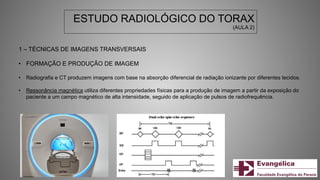 ESTUDO RADIOLÓGICO DO TORAX
(AULA 2)
1 – TÉCNICAS DE IMAGENS TRANSVERSAIS
• FORMAÇÃO E PRODUÇÃO DE IMAGEM
• Radiografia e CT produzem imagens com base na absorção diferencial de radiação ionizante por diferentes tecidos.
• Ressonância magnética utiliza diferentes propriedades físicas para a produção de imagem a partir da exposição do
paciente a um campo magnético de alta intensidade, seguido de aplicação de pulsos de radiofrequência.
 