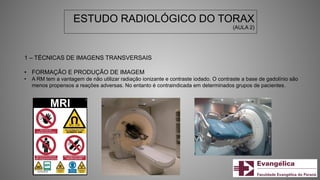 ESTUDO RADIOLÓGICO DO TORAX
(AULA 2)
1 – TÉCNICAS DE IMAGENS TRANSVERSAIS
• FORMAÇÃO E PRODUÇÃO DE IMAGEM
• A RM tem a vantagem de não utilizar radiação ionizante e contraste iodado. O contraste a base de gadolínio são
menos propensos a reações adversas. No entanto é contraindicada em determinados grupos de pacientes.
 
