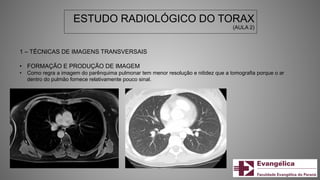 ESTUDO RADIOLÓGICO DO TORAX
(AULA 2)
1 – TÉCNICAS DE IMAGENS TRANSVERSAIS
• FORMAÇÃO E PRODUÇÃO DE IMAGEM
• Como regra a imagem do parênquima pulmonar tem menor resolução e nitidez que a tomografia porque o ar
dentro do pulmão fornece relativamente pouco sinal.
 