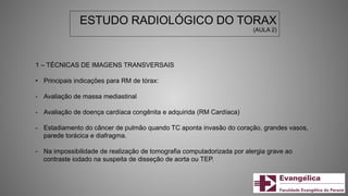 ESTUDO RADIOLÓGICO DO TORAX
(AULA 2)
1 – TÉCNICAS DE IMAGENS TRANSVERSAIS
• Principais indicações para RM de tórax:
- Avaliação de massa mediastinal
- Avaliação de doença cardíaca congênita e adquirida (RM Cardíaca)
- Estadiamento do câncer de pulmão quando TC aponta invasão do coração, grandes vasos,
parede torácica e diafragma.
- Na impossibilidade de realização de tomografia computadorizada por alergia grave ao
contraste iodado na suspeita de disseção de aorta ou TEP.
 