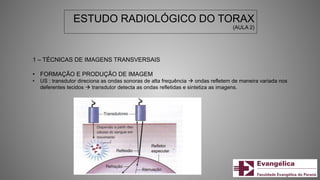 ESTUDO RADIOLÓGICO DO TORAX
(AULA 2)
1 – TÉCNICAS DE IMAGENS TRANSVERSAIS
• FORMAÇÃO E PRODUÇÃO DE IMAGEM
• US : transdutor direciona as ondas sonoras de alta frequência  ondas refletem de maneira variada nos
deferentes tecidos  transdutor detecta as ondas refletidas e sintetiza as imagens.
 