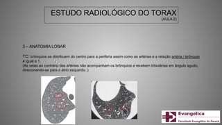 ESTUDO RADIOLÓGICO DO TORAX
(AULA 2)
3 – ANATOMIA LOBAR
TC: brônquios se distribuem do centro para a periferia assim como as artérias e a relação artéria / brônquio
é igual a 1.
(As veias ao contrário das artérias não acompanham os brônquios e recebem tributárias em ângulo agudo,
direcionando-se para o átrio esquerdo. )
 