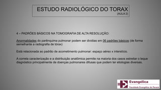 ESTUDO RADIOLÓGICO DO TORAX
(AULA 2)
4 – PADRÕES BÁSICOS NA TOMOGRAFIA DE ALTA RESOLUÇÃO:
Anormalidades do parênquima pulmonar podem ser dividias em 06 padrões básicos (de forma
semelhante a radiografia de tórax)
Está relacionada ao padrão de acometimento pulmonar: espaço aéreo x interstício.
A correta caracterização e a distribuição anatômica permite na maioria dos casos estreitar o leque
diagnóstico principalmente de doenças pulmonares difusas que podem ter etiologias diversas.
 