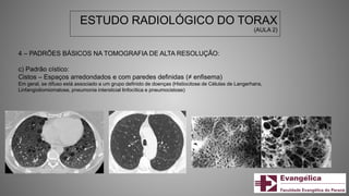 ESTUDO RADIOLÓGICO DO TORAX
(AULA 2)
4 – PADRÕES BÁSICOS NA TOMOGRAFIA DE ALTA RESOLUÇÃO:
c) Padrão cístico:
Cistos – Espaços arredondados e com paredes definidas (≠ enfisema)
Em geral, se difuso está associado a um grupo definido de doenças (Histiocitose de Células de Langerhans,
Linfangioliomiomatose, pneumonia intersticial linfocítica e pneumocistose)
 